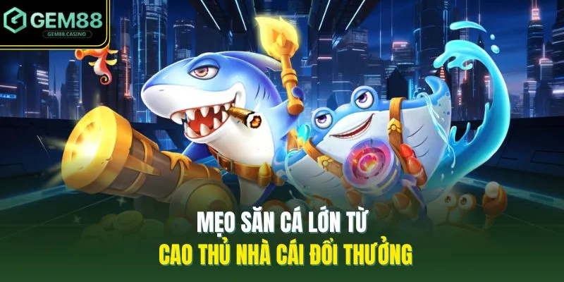 Bắn Cá GEM88 4 Mẹo săn cá lớn từ cao thủ nhà cái đổi thưởng